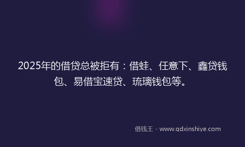 2025年的借贷总被拒有：借蛙、任意下、鑫贷钱包、易借宝速贷、琉璃钱包等。
