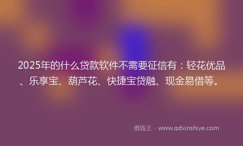 2025年的什么贷款软件不需要征信有：轻花优品、乐享宝、葫芦花、快捷宝贷融、现金易借等。