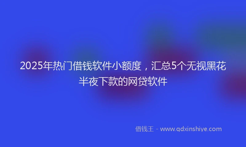 2025年热门借钱软件小额度，汇总5个无视黑花半夜下款的网贷软件