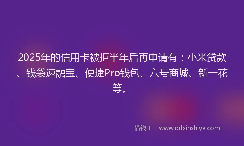 2025年的信用卡被拒半年后再申请有：小米贷款、钱袋速融宝、便捷Pro钱包、六号商城、新一花等。