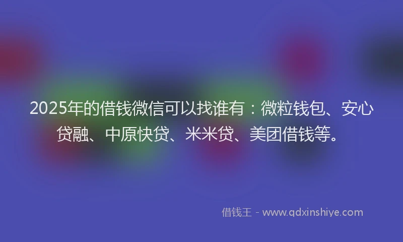 2025年的借钱微信可以找谁有：微粒钱包、安心贷融、中原快贷、米米贷、美团借钱等。