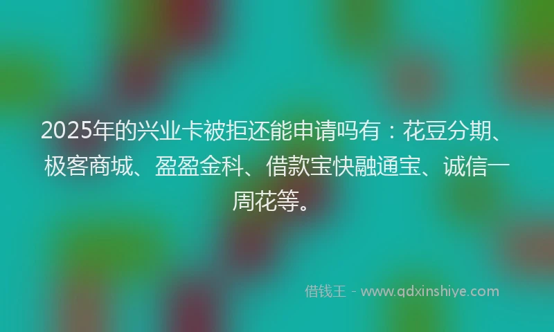 2025年的兴业卡被拒还能申请吗有：花豆分期、极客商城、盈盈金科、借款宝快融通宝、诚信一周花等。