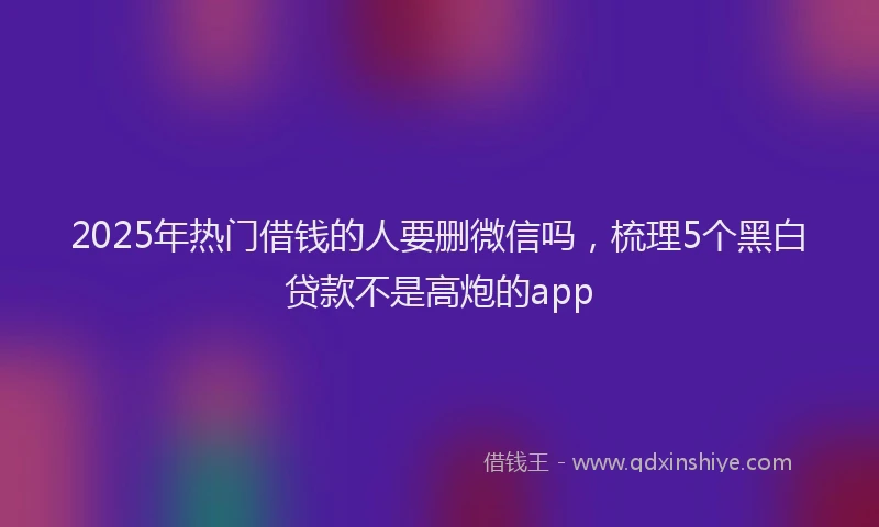 2025年热门借钱的人要删微信吗，梳理5个黑白贷款不是高炮的app