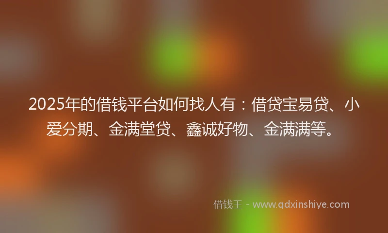 2025年的借钱平台如何找人有：借贷宝易贷、小爱分期、金满堂贷、鑫诚好物、金满满等。