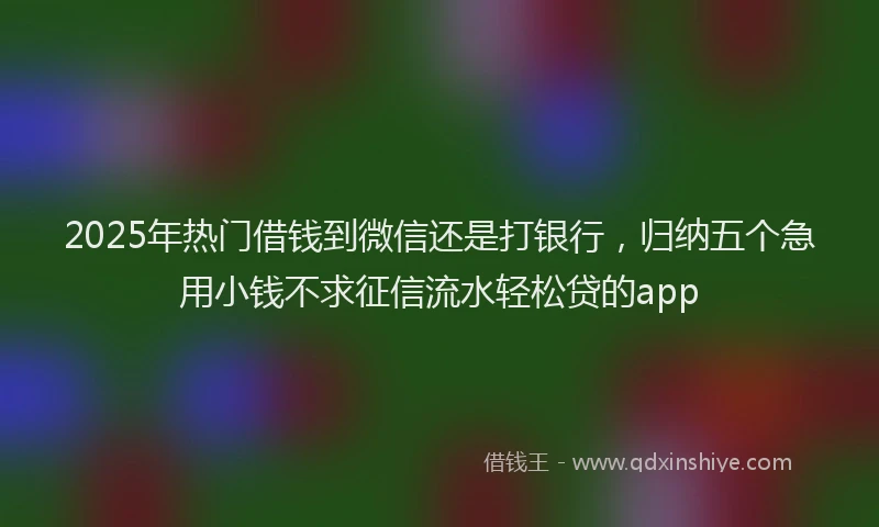 2025年热门借钱到微信还是打银行，归纳五个急用小钱不求征信流水轻松贷的app