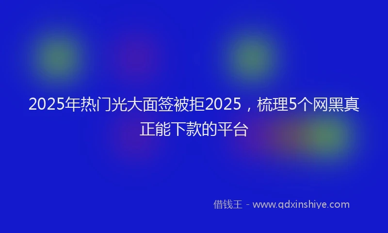 2025年热门光大面签被拒2025，梳理5个网黑真正能下款的平台