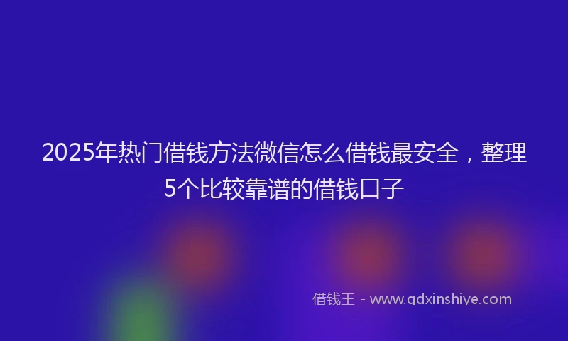 2025年热门借钱方法微信怎么借钱最安全，整理5个比较靠谱的借钱口子