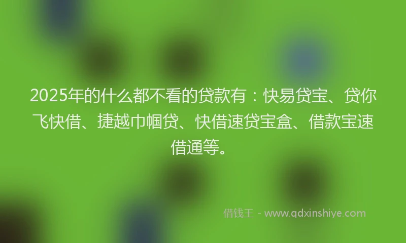 2025年的什么都不看的贷款有：快易贷宝、贷你飞快借、捷越巾帼贷、快借速贷宝盒、借款宝速借通等。