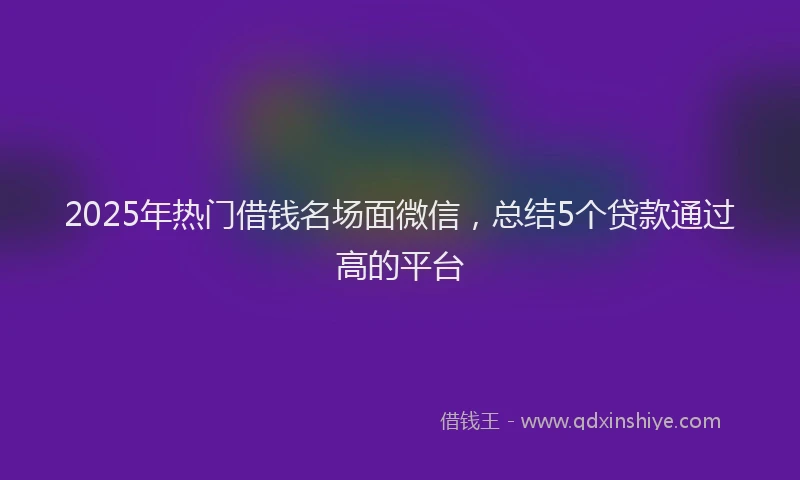 2025年热门借钱名场面微信，总结5个贷款通过高的平台