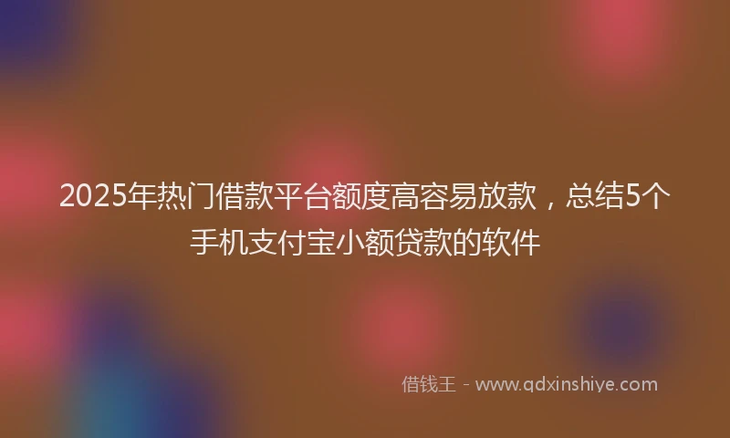 2025年热门借款平台额度高容易放款，总结5个手机支付宝小额贷款的软件