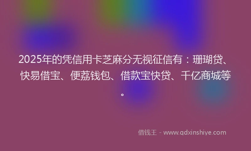 2025年的凭信用卡芝麻分无视征信有：珊瑚贷、快易借宝、便荔钱包、借款宝快贷、千亿商城等。