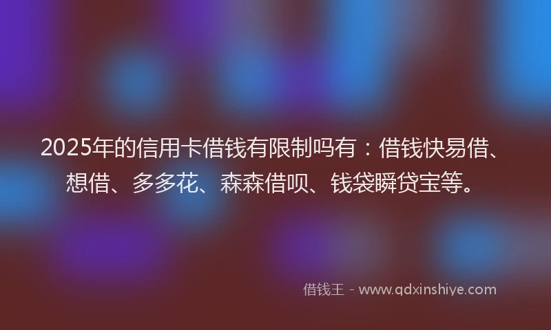 2025年的信用卡借钱有限制吗有：借钱快易借、想借、多多花、森森借呗、钱袋瞬贷宝等。
