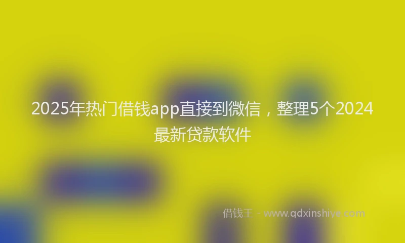 2025年热门借钱app直接到微信，整理5个2024最新贷款软件