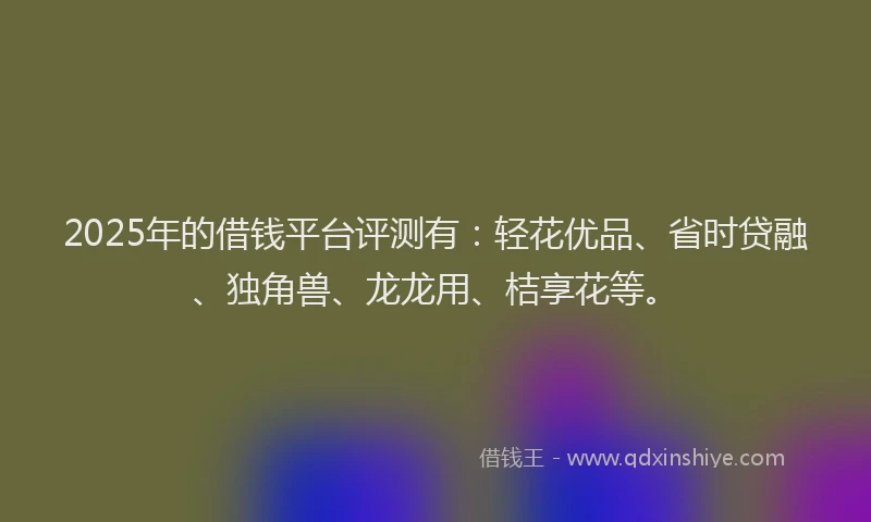 2025年的借钱平台评测有：轻花优品、省时贷融、独角兽、龙龙用、桔享花等。
