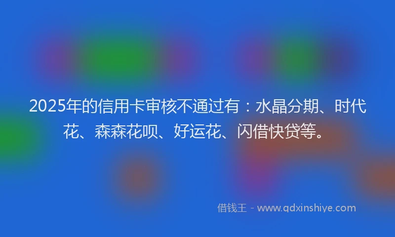 2025年的信用卡审核不通过有：水晶分期、时代花、森森花呗、好运花、闪借快贷等。