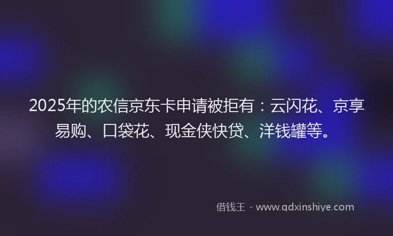 2025年的农信京东卡申请被拒有：云闪花、京享易购、口袋花、现金侠快贷、洋钱罐等。