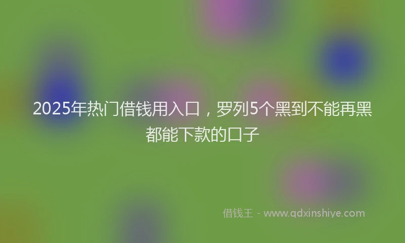 2025年热门借钱用入口，罗列5个黑到不能再黑都能下款的口子
