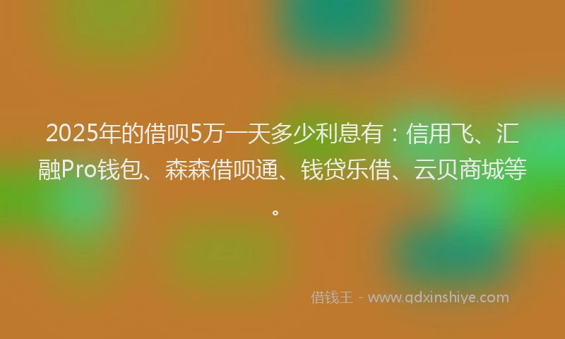 2025年的借呗5万一天多少利息有：信用飞、汇融Pro钱包、森森借呗通、钱贷乐借、云贝商城等。