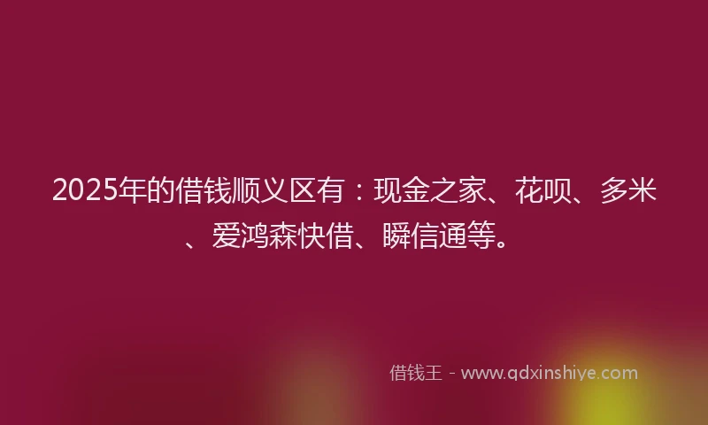 2025年的借钱顺义区有：现金之家、花呗、多米、爱鸿森快借、瞬信通等。