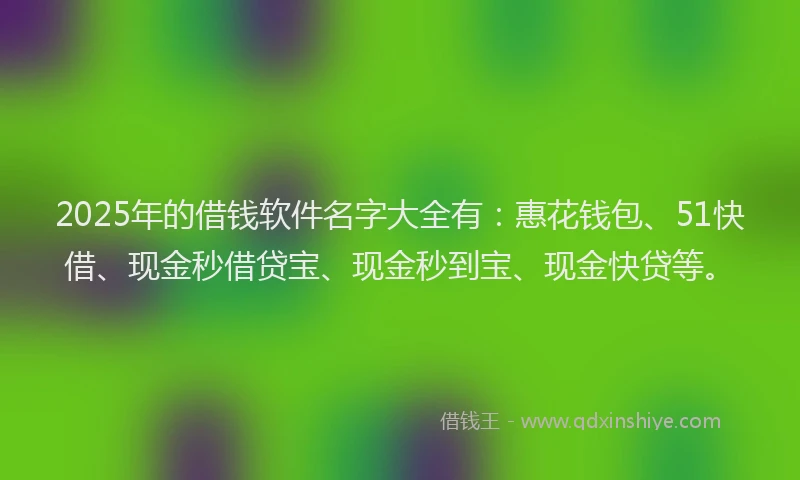 2025年的借钱软件名字大全有：惠花钱包、51快借、现金秒借贷宝、现金秒到宝、现金快贷等。