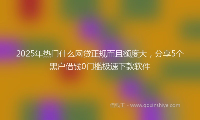 2025年热门什么网贷正规而且额度大，分享5个黑户借钱0门槛极速下款软件