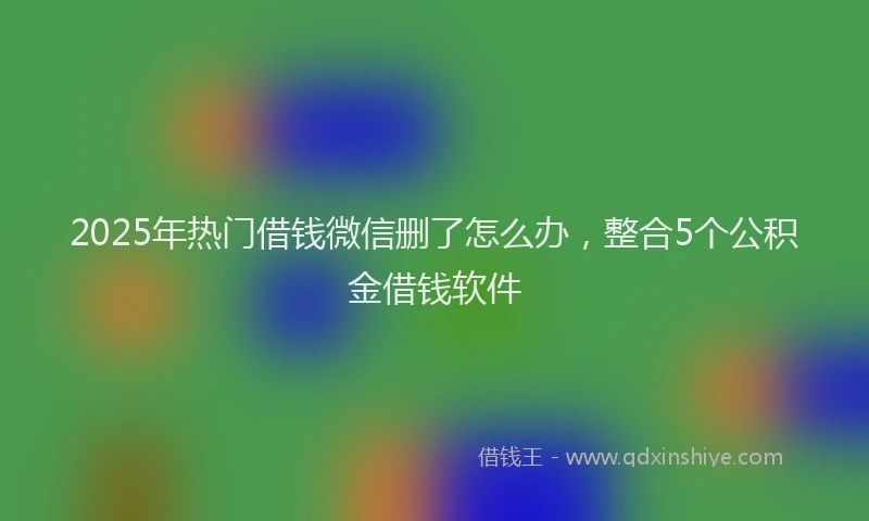 2025年热门借钱微信删了怎么办，整合5个公积金借钱软件