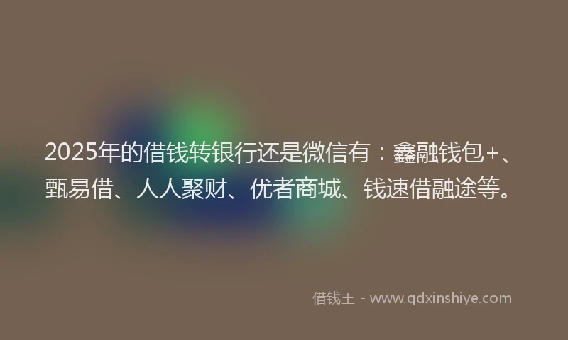 2025年的借钱转银行还是微信有：鑫融钱包+、甄易借、人人聚财、优者商城、钱速借融途等。