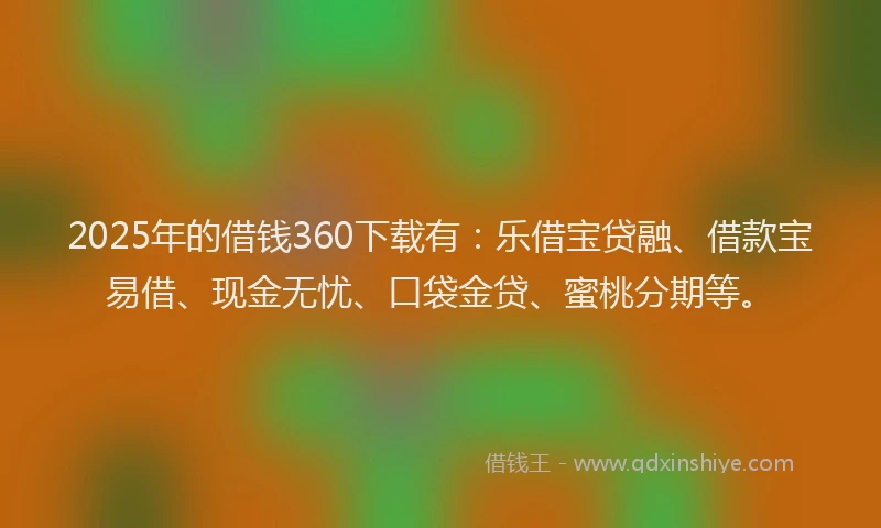 2025年的借钱360下载有：乐借宝贷融、借款宝易借、现金无忧、口袋金贷、蜜桃分期等。