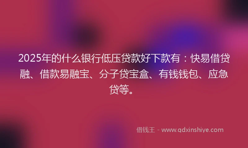 2025年的什么银行低压贷款好下款有：快易借贷融、借款易融宝、分子贷宝盒、有钱钱包、应急贷等。