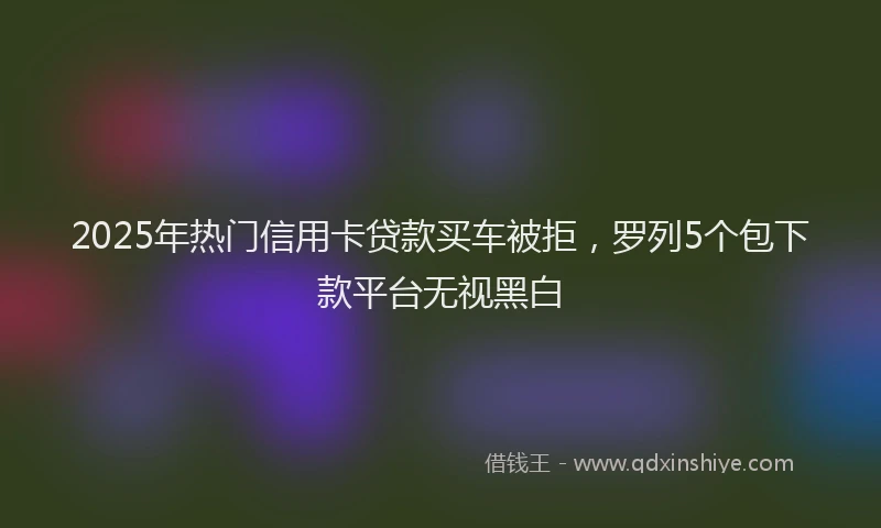 2025年热门信用卡贷款买车被拒，罗列5个包下款平台无视黑白