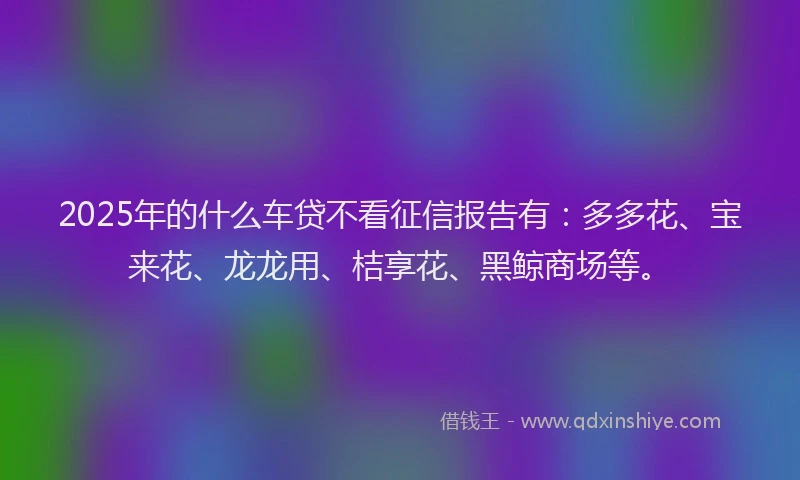 2025年的什么车贷不看征信报告有：多多花、宝来花、龙龙用、桔享花、黑鲸商场等。