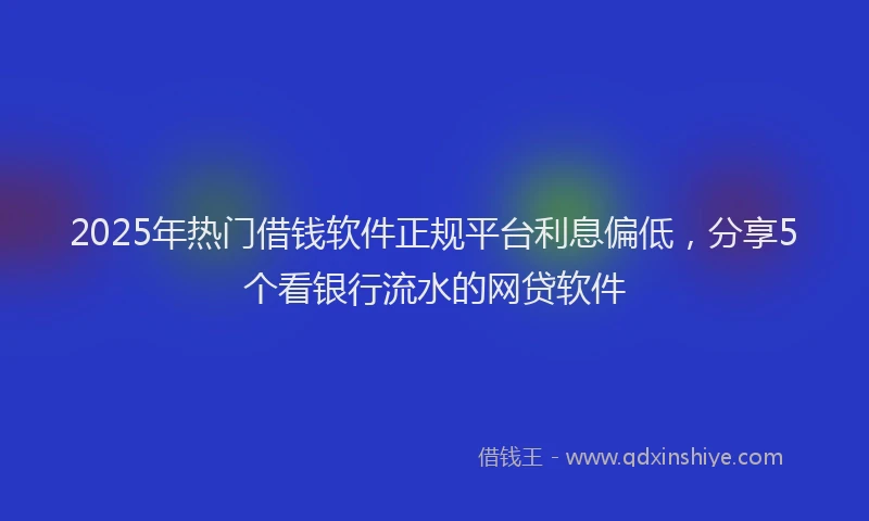 2025年热门借钱软件正规平台利息偏低，分享5个看银行流水的网贷软件