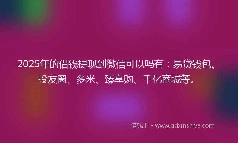 2025年的借钱提现到微信可以吗有：易贷钱包、投友圈、多米、臻享购、千亿商城等。