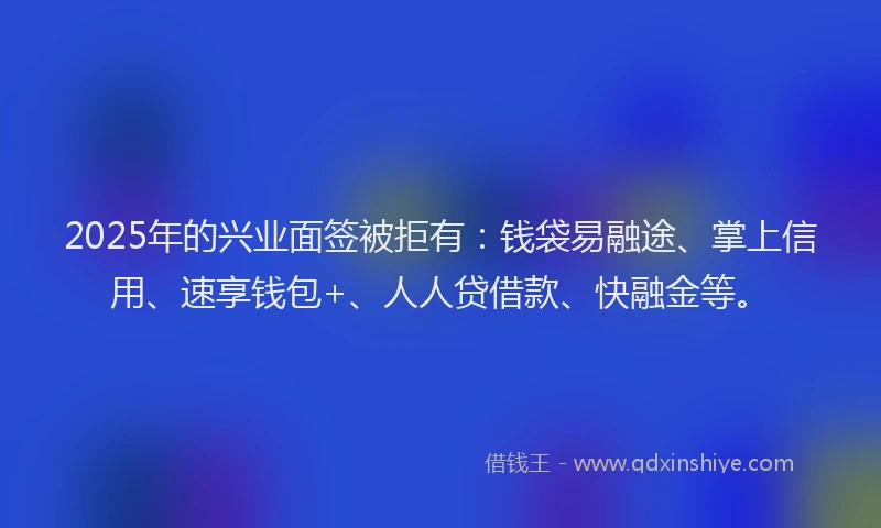 2025年的兴业面签被拒有：钱袋易融途、掌上信用、速享钱包+、人人贷借款、快融金等。