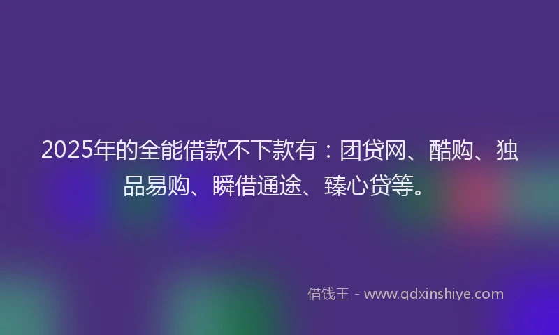 2025年的全能借款不下款有：团贷网、酷购、独品易购、瞬借通途、臻心贷等。