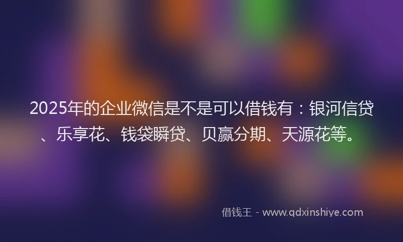 2025年的企业微信是不是可以借钱有：银河信贷、乐享花、钱袋瞬贷、贝赢分期、天源花等。