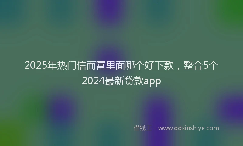 2025年热门信而富里面哪个好下款，整合5个2024最新贷款app