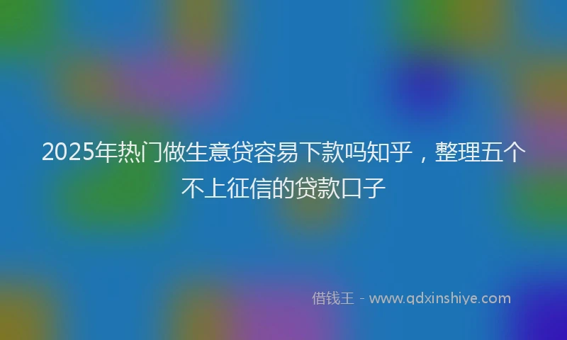2025年热门做生意贷容易下款吗知乎，整理五个不上征信的贷款口子