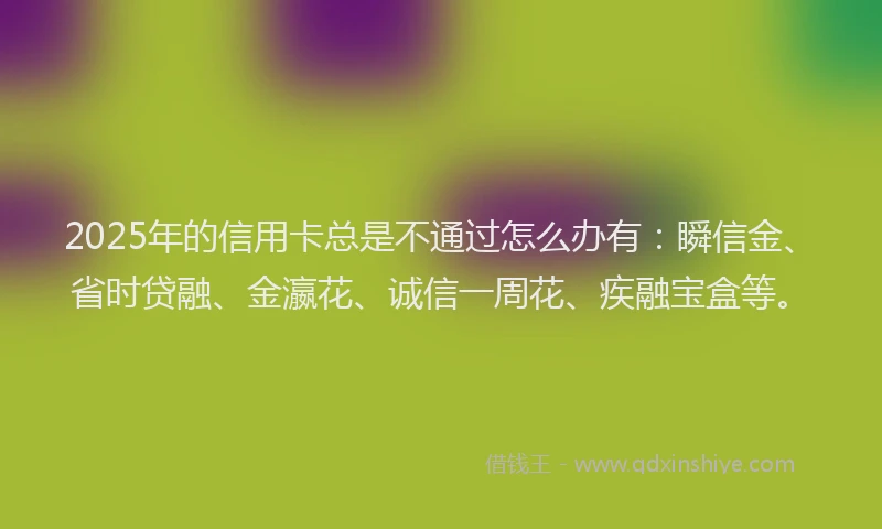 2025年的信用卡总是不通过怎么办有：瞬信金、省时贷融、金瀛花、诚信一周花、疾融宝盒等。