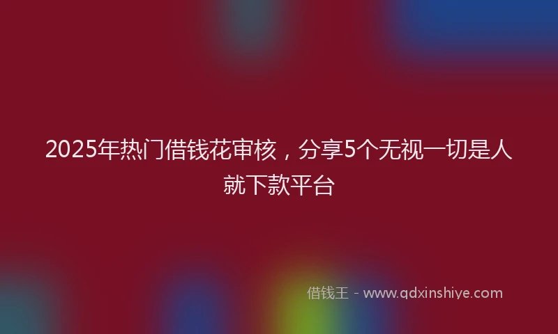 2025年热门借钱花审核，分享5个无视一切是人就下款平台