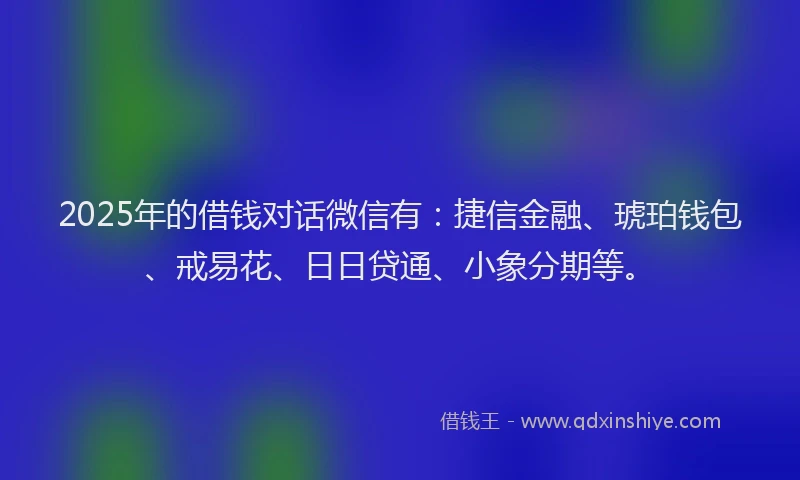 2025年的借钱对话微信有：捷信金融、琥珀钱包、戒易花、日日贷通、小象分期等。