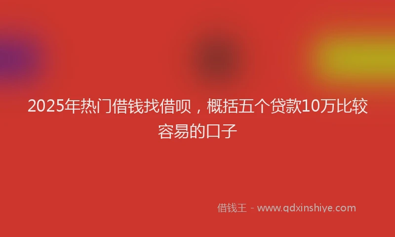 2025年热门借钱找借呗，概括五个贷款10万比较容易的口子
