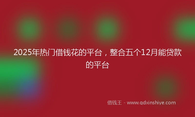 2025年热门借钱花的平台，整合五个12月能贷款的平台