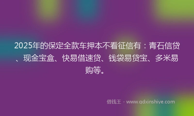 2025年的保定全款车押本不看征信有：青石信贷、现金宝盒、快易借速贷、钱袋易贷宝、多米易购等。