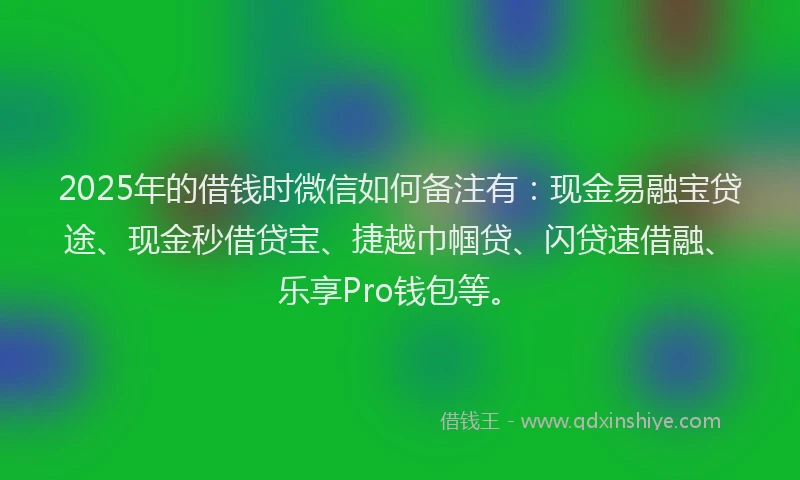 2025年的借钱时微信如何备注有：现金易融宝贷途、现金秒借贷宝、捷越巾帼贷、闪贷速借融、乐享Pro钱包等。