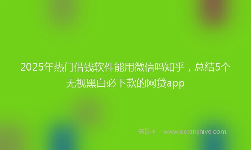 2025年热门借钱软件能用微信吗知乎，总结5个无视黑白必下款的网贷app