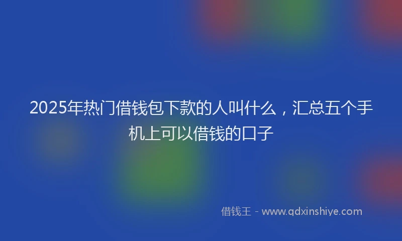 2025年热门借钱包下款的人叫什么，汇总五个手机上可以借钱的口子
