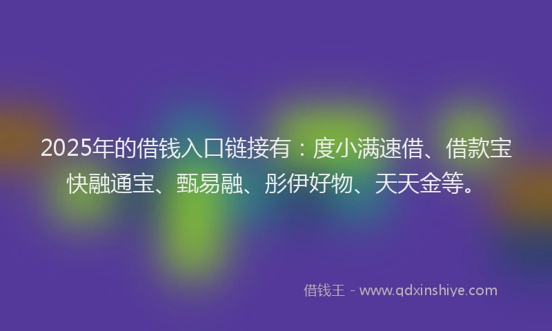 2025年的借钱入口链接有：度小满速借、借款宝快融通宝、甄易融、彤伊好物、天天金等。