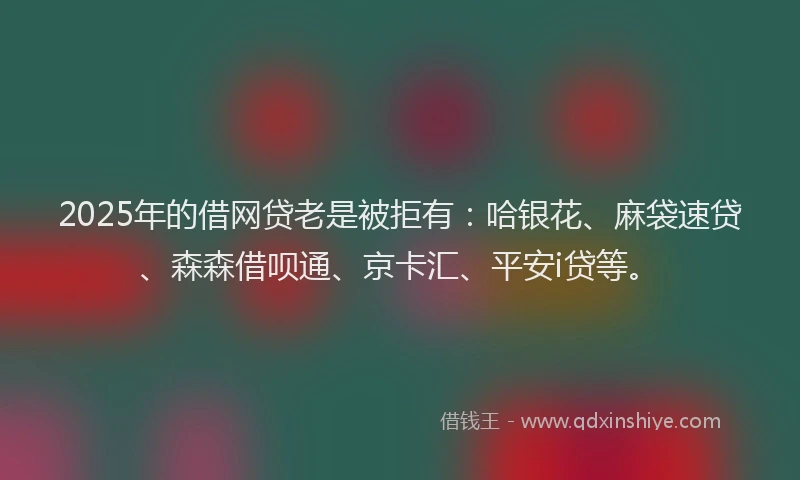 2025年的借网贷老是被拒有：哈银花、麻袋速贷、森森借呗通、京卡汇、平安i贷等。