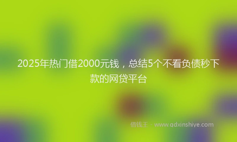 2025年热门借2000元钱，总结5个不看负债秒下款的网贷平台